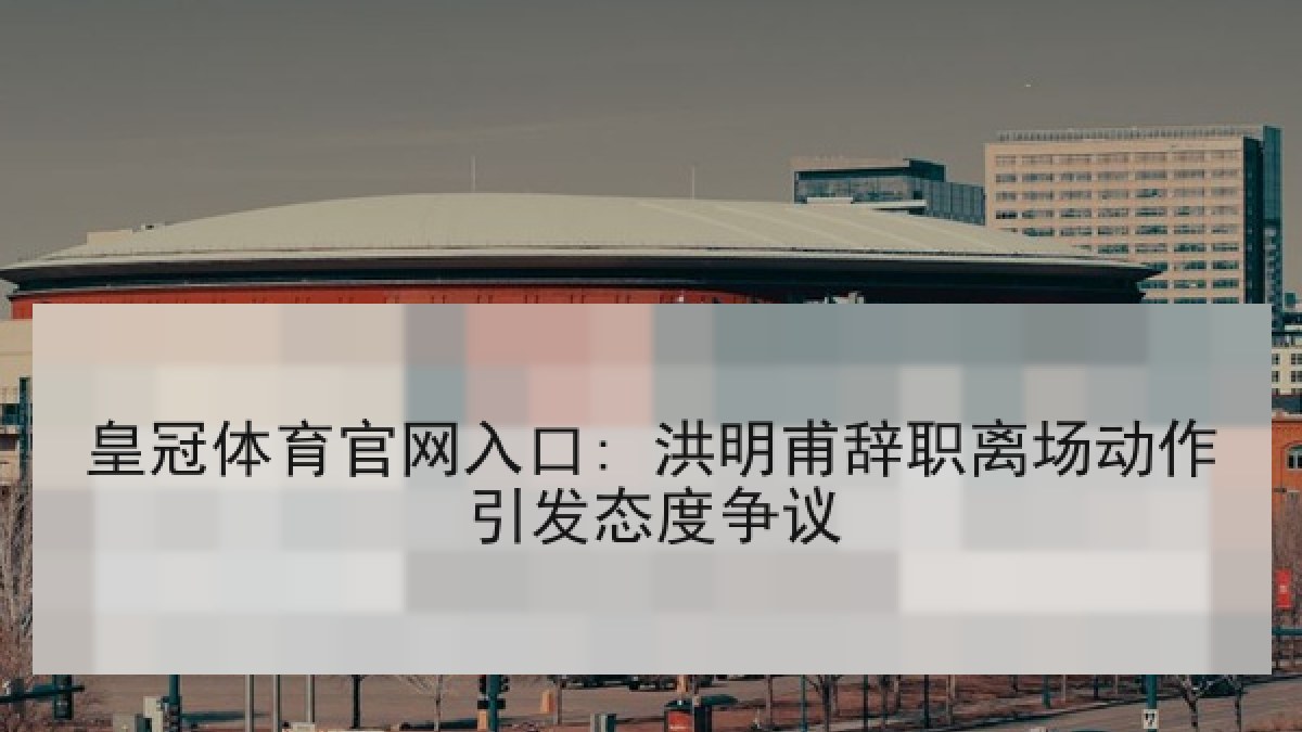 皇冠体育官网入口: 洪明甫辞职离场动作引发态度争议 皇冠体育官网入口: 洪明甫辞职离场动作引发态度争议