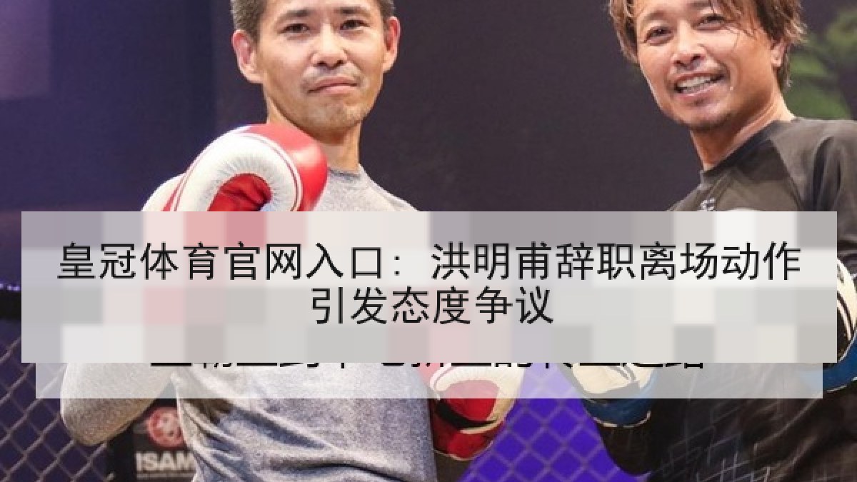 皇冠体育官网入口: 洪明甫辞职离场动作引发态度争议 皇冠体育官网入口: 洪明甫辞职离场动作引发态度争议